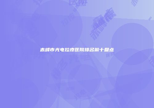 赤峰市光电拉皮医院排名前十盘点