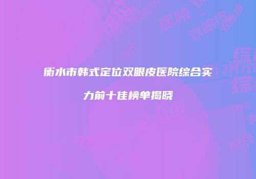 衡水市韩式定位双眼皮医院综合实力前十佳榜单揭晓