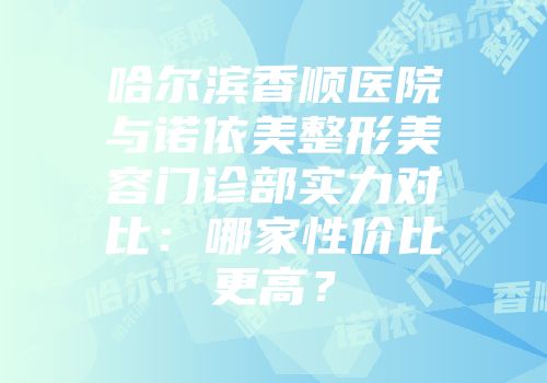 哈尔滨香顺医院与诺依美整形美容门诊部实力对比：哪家性价比更高？