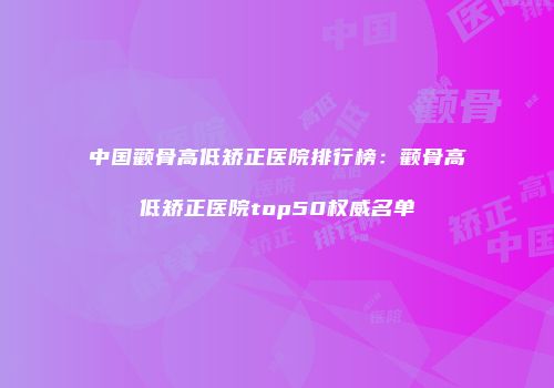 中国颧骨高低矫正医院排行榜：颧骨高低矫正医院top50权威名单
