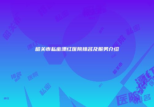 韶关市私密漂红医院排名及服务介绍