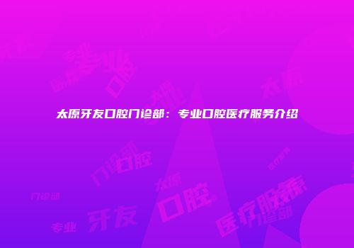 太原牙友口腔门诊部：专业口腔医疗服务介绍