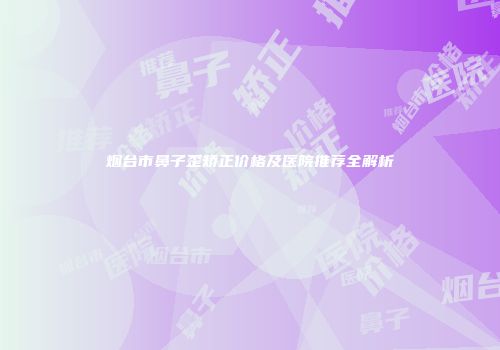 烟台市鼻子歪矫正价格及医院推荐全解析