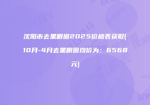 沈阳市去黑眼圈2025价格表获取(10月-4月去黑眼圈均价为：6568元)