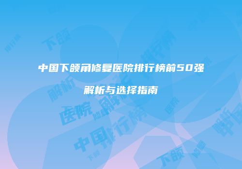 中国下颌角修复医院排行榜前50强解析与选择指南