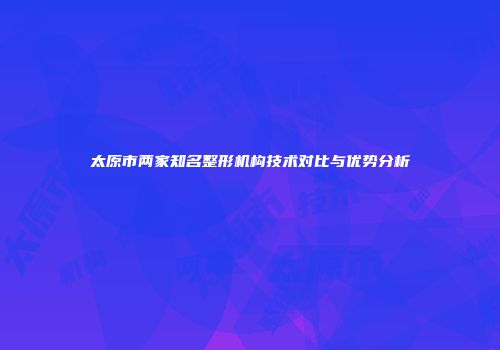 太原市两家知名整形机构技术对比与优势分析