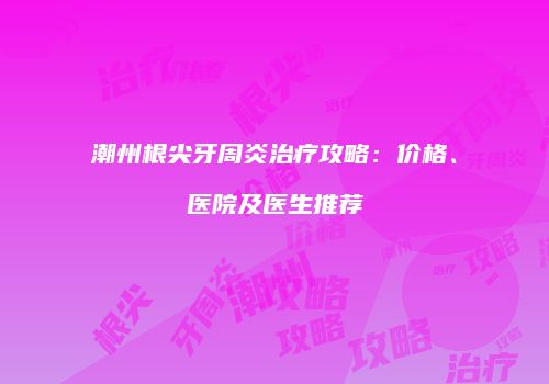 潮州根尖牙周炎治疗攻略：价格、医院及医生推荐