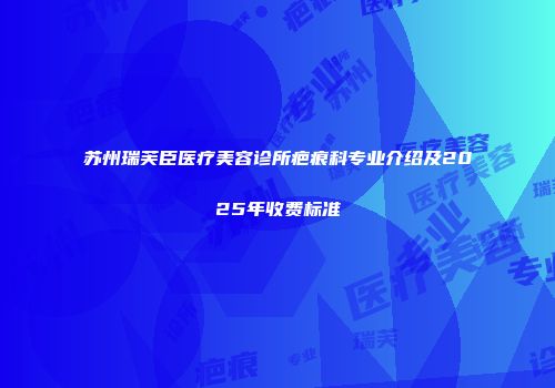 苏州瑞芙臣医疗美容诊所疤痕科专业介绍及2025年收费标准