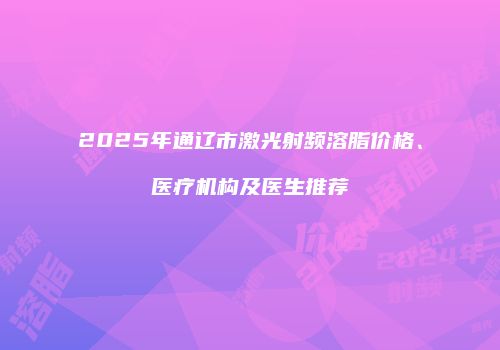 2025年通辽市激光射频溶脂价格、医疗机构及医生推荐