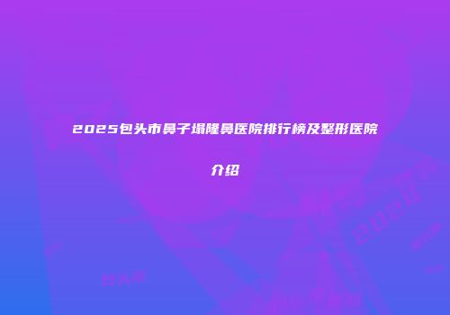 2025包头市鼻子塌隆鼻医院排行榜及整形医院介绍