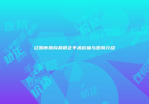 辽阳市鹰钩鼻矫正手术价格与医院介绍