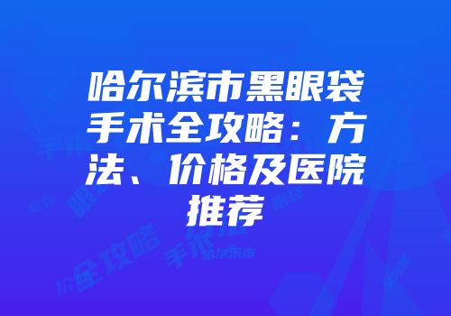 哈尔滨市黑眼袋手术全攻略：方法、价格及医院推荐