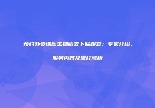 预约朴贵浩医生抽脂去下睑眼袋：专家介绍、服务内容及流程解析