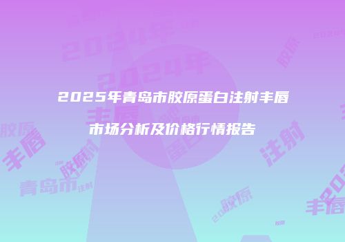 2025年青岛市胶原蛋白注射丰唇市场分析及价格行情报告