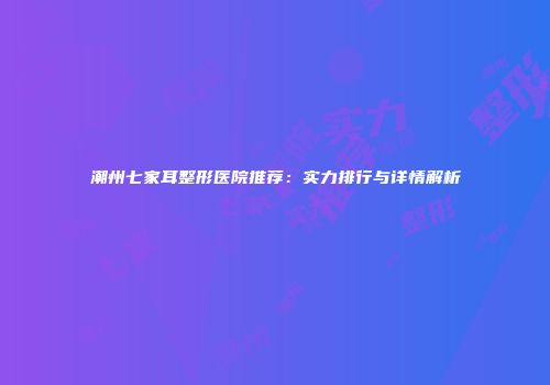 潮州七家耳整形医院推荐：实力排行与详情解析