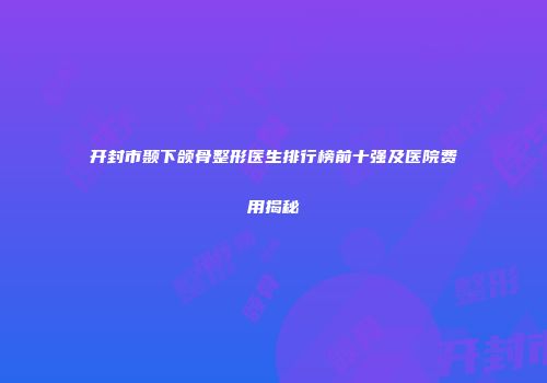 开封市颞下颌骨整形医生排行榜前十强及医院费用揭秘