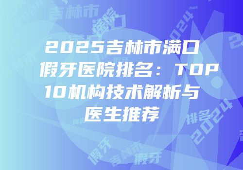 2025吉林市满口假牙医院排名：TOP10机构技术解析与医生推荐