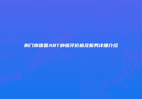 荆门市德国ABT种植牙价格及服务详细介绍
