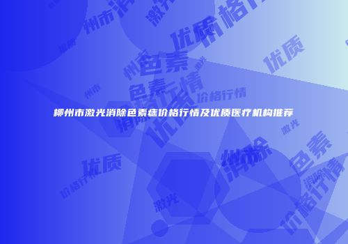 柳州市激光消除色素痣价格行情及优质医疗机构推荐