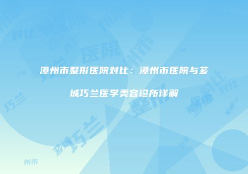 漳州市整形医院对比：漳州市医院与芗城巧兰医学美容诊所详解