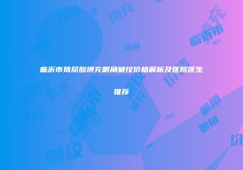 临沂市玻尿酸填充眼角皱纹价格解析及医院医生推荐