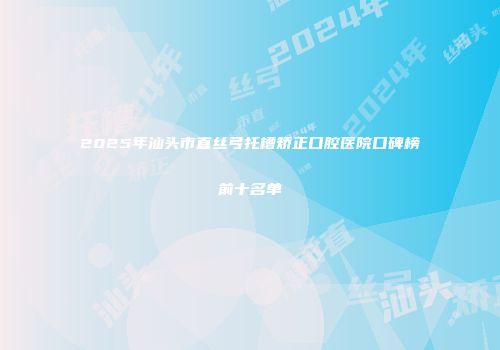 2025年汕头市直丝弓托槽矫正口腔医院口碑榜前十名单