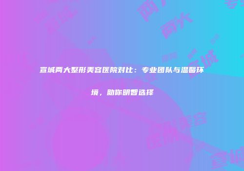 宣城两大整形美容医院对比：专业团队与温馨环境，助你明智选择