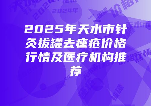 2025年天水市针灸拔罐去痤疮价格行情及医疗机构推荐