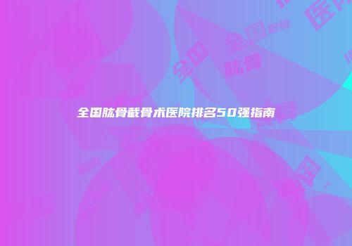 全国肱骨截骨术医院排名50强指南