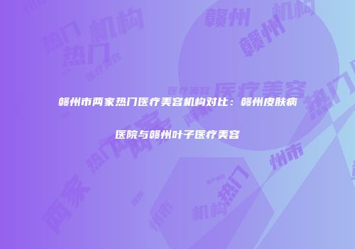 赣州市两家热门医疗美容机构对比：赣州皮肤病医院与赣州叶子医疗美容