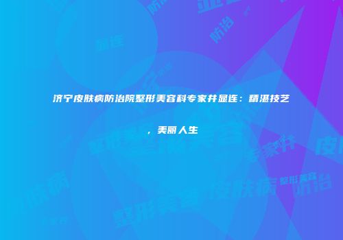 济宁皮肤病防治院整形美容科专家井显连：精湛技艺，美丽人生