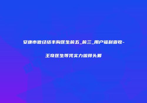 安康市做经络丰胸医生前五_前三_用户福利查收-王奇医生等凭实力拔得头筹