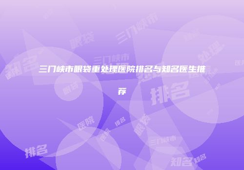 三门峡市眼袋重处理医院排名与知名医生推荐