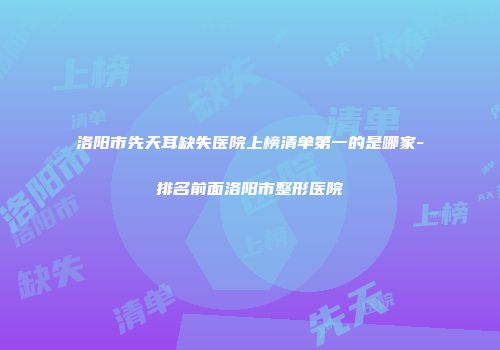 洛阳市先天耳缺失医院上榜清单第一的是哪家-排名前面洛阳市整形医院