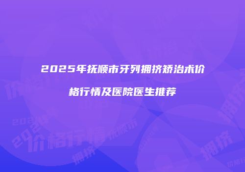 2025年抚顺市牙列拥挤矫治术价格行情及医院医生推荐