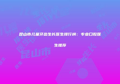 昆山市儿童牙齿生长医生排行榜：专业口腔医生推荐
