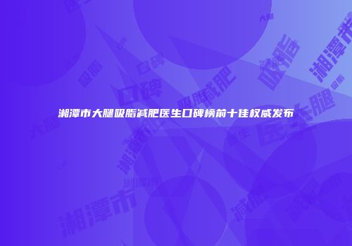 湘潭市大腿吸脂减肥医生口碑榜前十佳权威发布