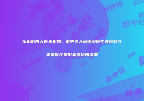 乐山市两大医美机构：市中区人民医院医疗美容科与美锐医疗整形美容诊所详解