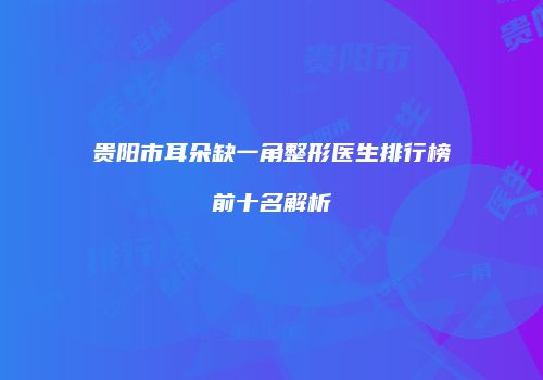 贵阳市耳朵缺一角整形医生排行榜前十名解析