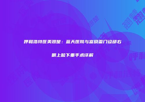 呼和浩特医美翘楚：蓝天医院与富晓雷门诊部右眼上睑下垂手术详解