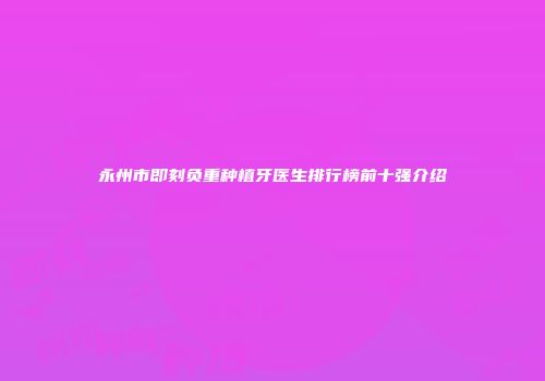 永州市即刻负重种植牙医生排行榜前十强介绍