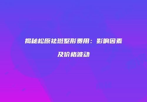 揭秘松原祛斑整形费用：影响因素及价格波动