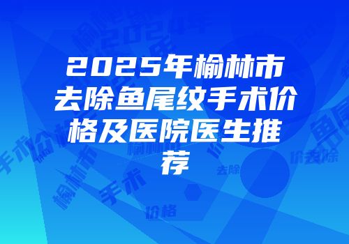 2025年榆林市去除鱼尾纹手术价格及医院医生推荐