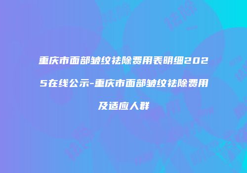 重庆市面部皱纹祛除费用表明细2025在线公示-重庆市面部皱纹祛除费用及适应人群