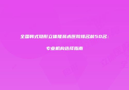 全国韩式隐形立体隆鼻术医院排名前50名：专业机构选择指南