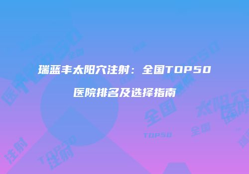 瑞蓝丰太阳穴注射：全国TOP50医院排名及选择指南