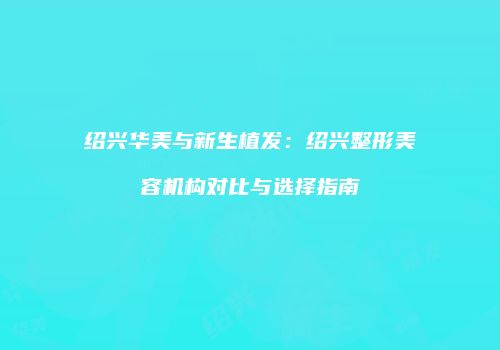 绍兴华美与新生植发：绍兴整形美容机构对比与选择指南