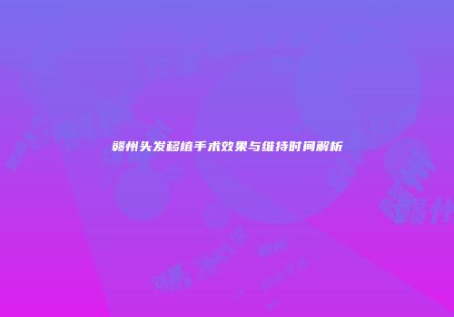 赣州头发移植手术效果与维持时间解析