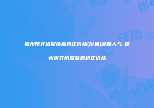 锦州市牙齿深覆盖矫正价格(价目)最新人气-锦州市牙齿深覆盖矫正价格
