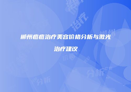 郴州痘痘治疗美容价格分析与激光治疗建议